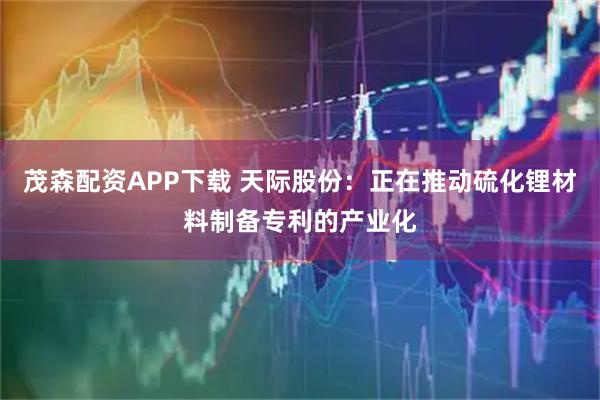 茂森配资APP下载 天际股份：正在推动硫化锂材料制备专利的产业化