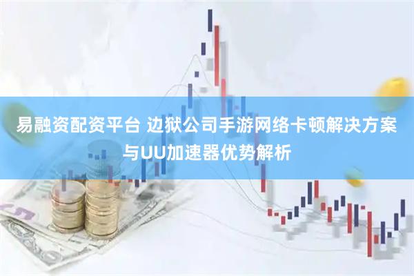 易融资配资平台 边狱公司手游网络卡顿解决方案与UU加速器优势解析