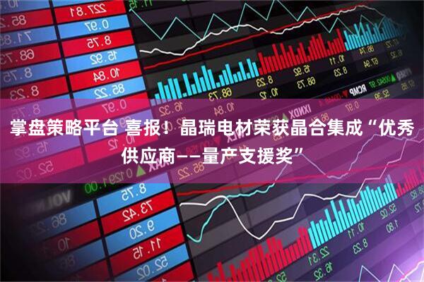 掌盘策略平台 喜报！晶瑞电材荣获晶合集成“优秀供应商——量产支援奖”