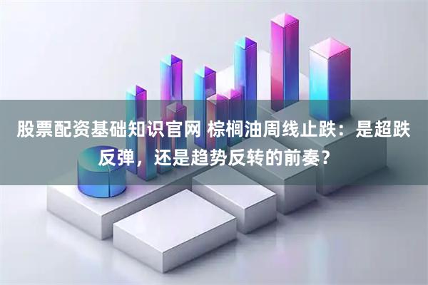 股票配资基础知识官网 棕榈油周线止跌：是超跌反弹，还是趋势反转的前奏？