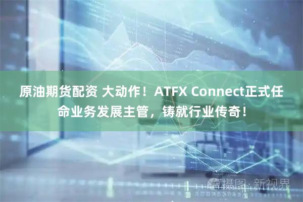 原油期货配资 大动作！ATFX Connect正式任命业务发展主管，铸就行业传奇！