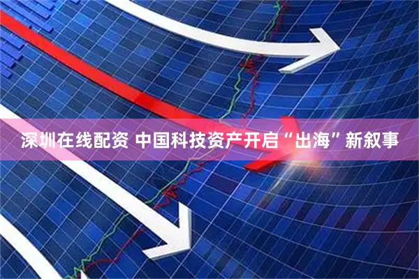 深圳在线配资 中国科技资产开启“出海”新叙事