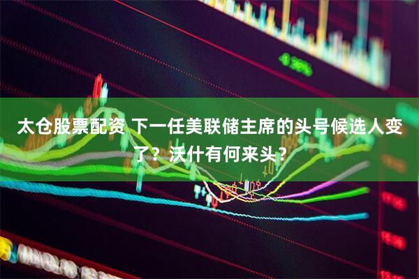 太仓股票配资 下一任美联储主席的头号候选人变了？沃什有何来头？