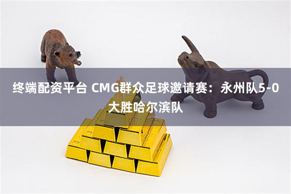 终端配资平台 CMG群众足球邀请赛：永州队5-0大胜哈尔滨队