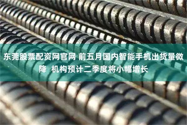 东莞股票配资网官网 前五月国内智能手机出货量微降  机构预计二季度将小幅增长