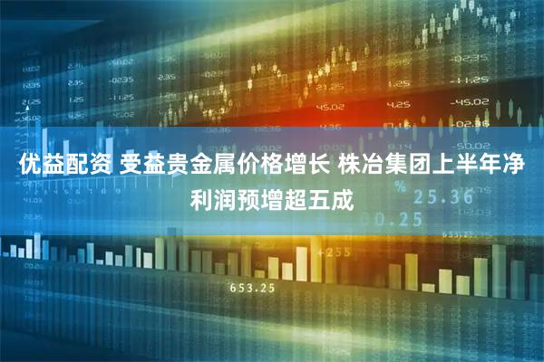 优益配资 受益贵金属价格增长 株冶集团上半年净利润预增超五成