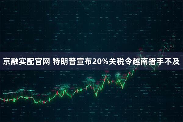 京融实配官网 特朗普宣布20%关税令越南措手不及