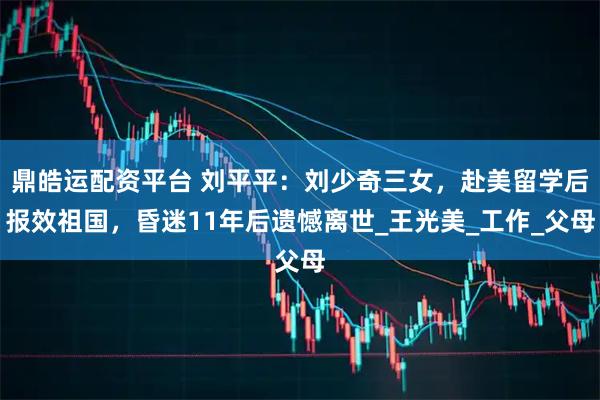 鼎皓运配资平台 刘平平：刘少奇三女，赴美留学后报效祖国，昏迷11年后遗憾离世_王光美_工作_父母