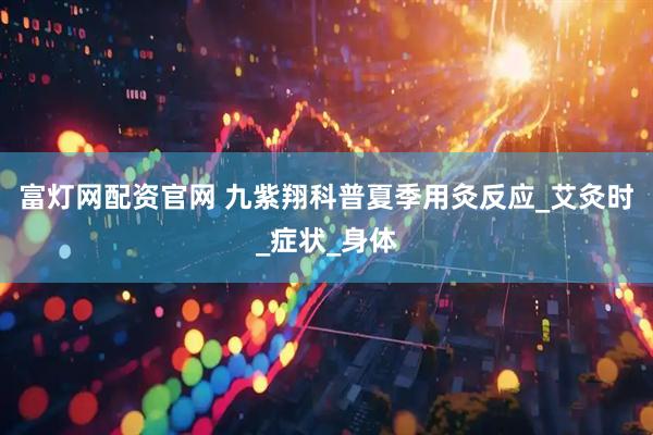 富灯网配资官网 九紫翔科普夏季用灸反应_艾灸时_症状_身体