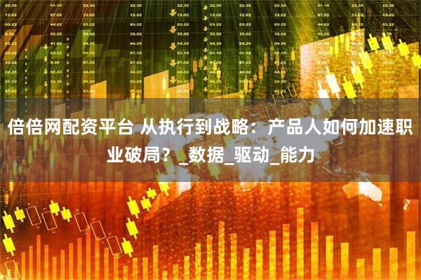 倍倍网配资平台 从执行到战略：产品人如何加速职业破局？_数据_驱动_能力