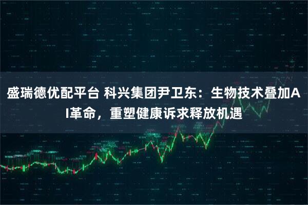 盛瑞德优配平台 科兴集团尹卫东：生物技术叠加AI革命，重塑健康诉求释放机遇