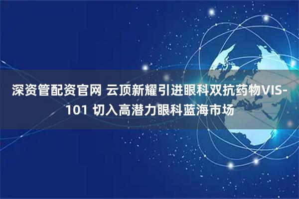 深资管配资官网 云顶新耀引进眼科双抗药物VIS-101 切入高潜力眼科蓝海市场