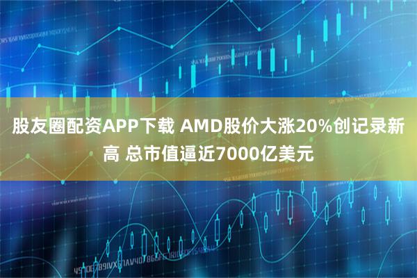 股友圈配资APP下载 AMD股价大涨20%创记录新高 总市值逼近7000亿美元