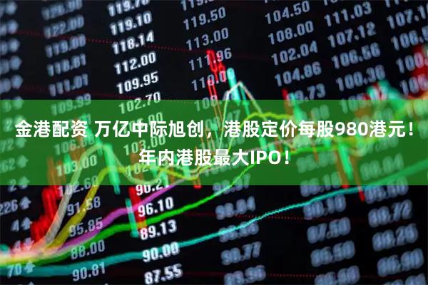 金港配资 万亿中际旭创，港股定价每股980港元！年内港股最大IPO！